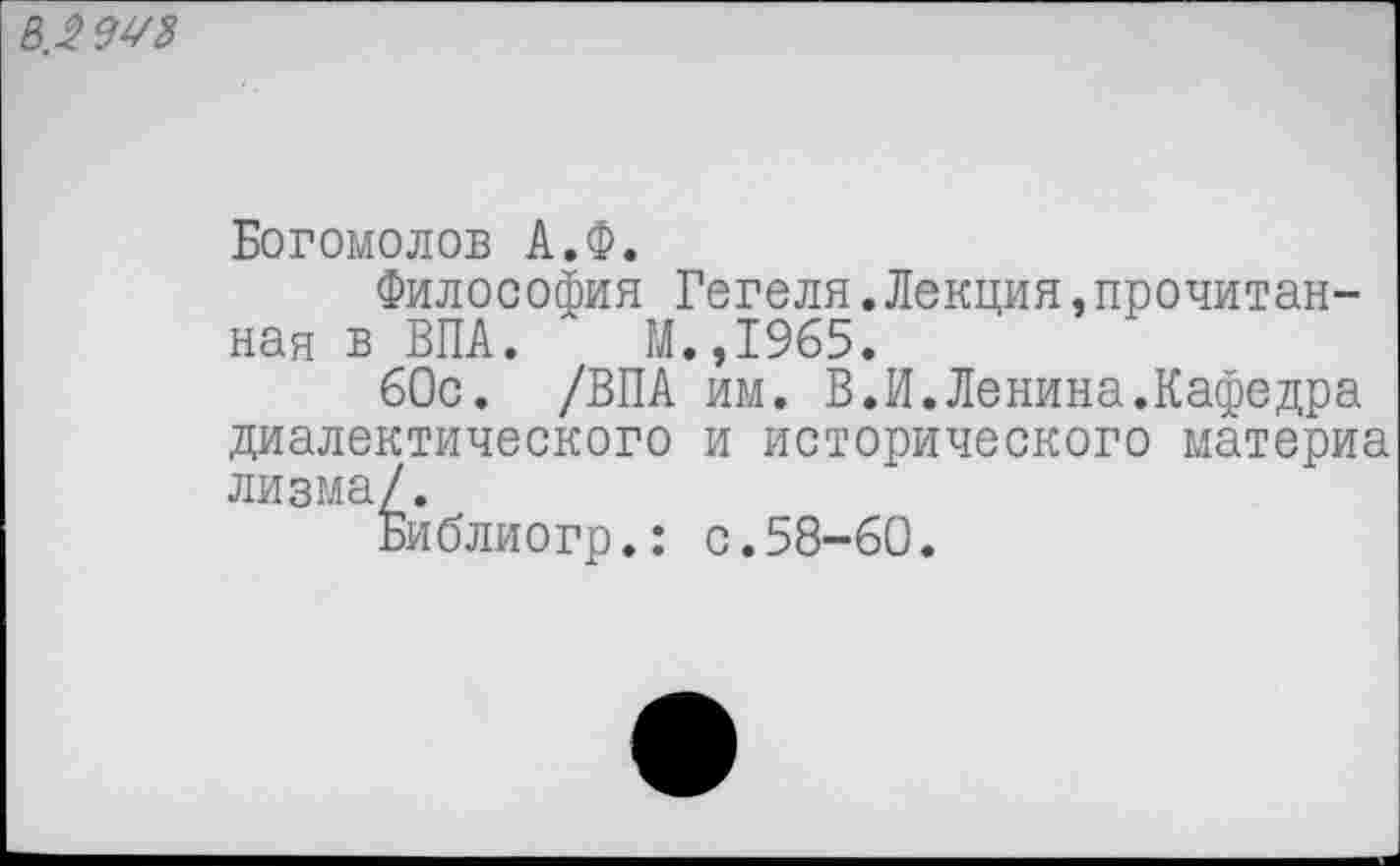 ﻿в.2 9УЗ
Богомолов А.Ф.
Философия Гегеля.Лекция прочитанная в ВПА. М.,1965.
60с. /ВПА им. В.И.Ленина.Кафедра диалектического и исторического материа лизма/.
Библиогр.: с.58-60.